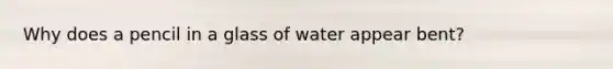 Why does a pencil in a glass of water appear bent?