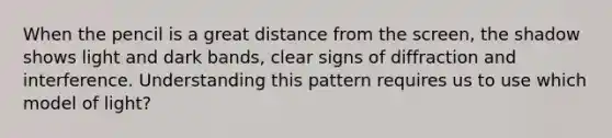 When the pencil is a great distance from the screen, the shadow shows light and dark bands, clear signs of diffraction and interference. Understanding this pattern requires us to use which model of light?