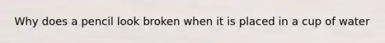 Why does a pencil look broken when it is placed in a cup of water