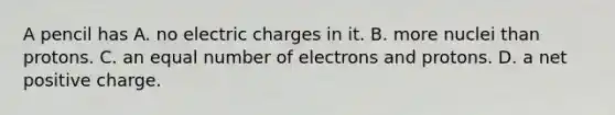 A pencil has A. no electric charges in it. B. more nuclei than protons. C. an equal number of electrons and protons. D. a net positive charge.