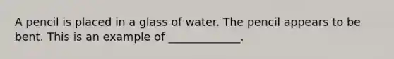 A pencil is placed in a glass of water. The pencil appears to be bent. This is an example of _____________.