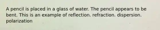 A pencil is placed in a glass of water. The pencil appears to be bent. This is an example of reflection. refraction. dispersion. polarization