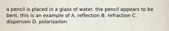 a pencil is placed in a glass of water. the pencil appears to be bent. this is an example of A. reflection B. refraction C. dispersion D. polarizaiton