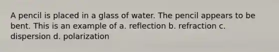 A pencil is placed in a glass of water. The pencil appears to be bent. This is an example of a. reflection b. refraction c. dispersion d. polarization