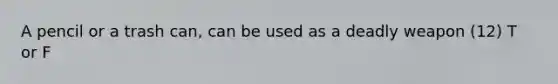 A pencil or a trash can, can be used as a deadly weapon (12) T or F