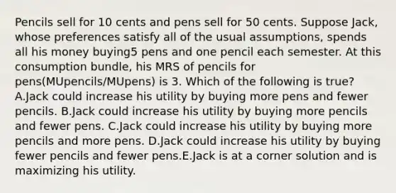 Pencils sell for 10 cents and pens sell for 50 cents. Suppose Jack, whose preferences satisfy all of the usual assumptions, spends all his money buying5 pens and one pencil each semester. At this consumption bundle, his MRS of pencils for pens(MUpencils/MUpens) is 3. Which of the following is true? A.Jack could increase his utility by buying more pens and fewer pencils. B.Jack could increase his utility by buying more pencils and fewer pens. C.Jack could increase his utility by buying more pencils and more pens. D.Jack could increase his utility by buying fewer pencils and fewer pens.E.Jack is at a corner solution and is maximizing his utility.