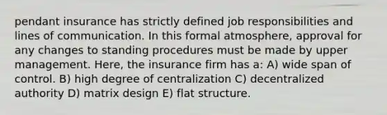 pendant insurance has strictly defined job responsibilities and lines of communication. In this formal atmosphere, approval for any changes to standing procedures must be made by upper management. Here, the insurance firm has a: A) wide span of control. B) high degree of centralization C) decentralized authority D) matrix design E) flat structure.