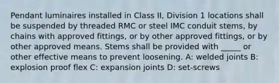 Pendant luminaires installed in Class II, Division 1 locations shall be suspended by threaded RMC or steel IMC conduit stems, by chains with approved fittings, or by other approved fittings, or by other approved means. Stems shall be provided with _____ or other effective means to prevent loosening. A: welded joints B: explosion proof flex C: expansion joints D: set-screws