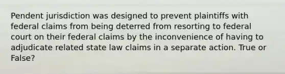 Pendent jurisdiction was designed to prevent plaintiffs with federal claims from being deterred from resorting to federal court on their federal claims by the inconvenience of having to adjudicate related state law claims in a separate action. True or False?