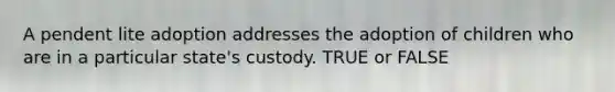 A pendent lite adoption addresses the adoption of children who are in a particular state's custody. TRUE or FALSE