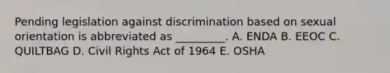 Pending legislation against discrimination based on sexual orientation is abbreviated as​ _________. A. ENDA B. EEOC C. QUILTBAG D. Civil Rights Act of 1964 E. OSHA