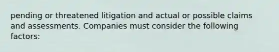 pending or threatened litigation and actual or possible claims and assessments. Companies must consider the following factors: