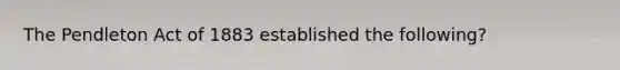 The Pendleton Act of 1883 established the following?