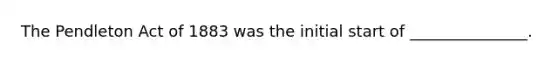 The Pendleton Act of 1883 was the initial start of _______________.