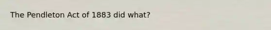 The Pendleton Act of 1883 did what?