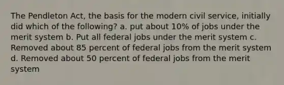 The Pendleton Act, the basis for the modern civil service, initially did which of the following? a. put about 10% of jobs under the merit system b. Put all federal jobs under the merit system c. Removed about 85 percent of federal jobs from the merit system d. Removed about 50 percent of federal jobs from the merit system