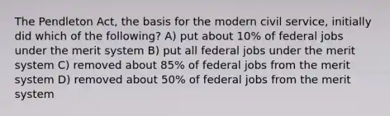 The Pendleton Act, the basis for the modern civil service, initially did which of the following? A) put about 10% of federal jobs under the merit system B) put all federal jobs under the merit system C) removed about 85% of federal jobs from the merit system D) removed about 50% of federal jobs from the merit system