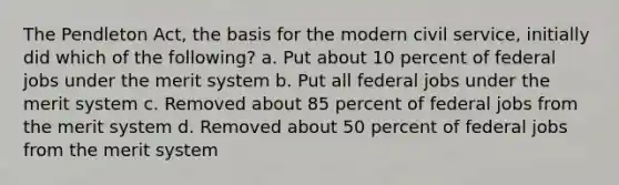 The Pendleton Act, the basis for the modern civil service, initially did which of the following? a. Put about 10 percent of federal jobs under the merit system b. Put all federal jobs under the merit system c. Removed about 85 percent of federal jobs from the merit system d. Removed about 50 percent of federal jobs from the merit system