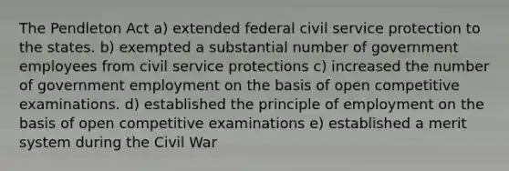 The Pendleton Act a) extended federal civil service protection to the states. b) exempted a substantial number of government employees from civil service protections c) increased the number of government employment on the basis of open competitive examinations. d) established the principle of employment on the basis of open competitive examinations e) established a merit system during the Civil War