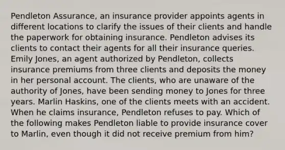 Pendleton Assurance, an insurance provider appoints agents in different locations to clarify the issues of their clients and handle the paperwork for obtaining insurance. Pendleton advises its clients to contact their agents for all their insurance queries. Emily Jones, an agent authorized by Pendleton, collects insurance premiums from three clients and deposits the money in her personal account. The clients, who are unaware of the authority of Jones, have been sending money to Jones for three years. Marlin Haskins, one of the clients meets with an accident. When he claims insurance, Pendleton refuses to pay. Which of the following makes Pendleton liable to provide insurance cover to Marlin, even though it did not receive premium from him?