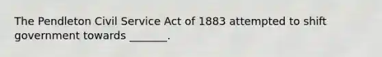 The Pendleton Civil Service Act of 1883 attempted to shift government towards _______.