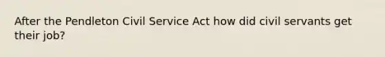 After the Pendleton Civil Service Act how did civil servants get their job?