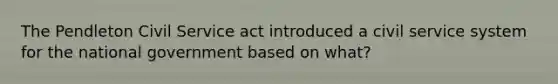 The Pendleton Civil Service act introduced a civil service system for the national government based on what?