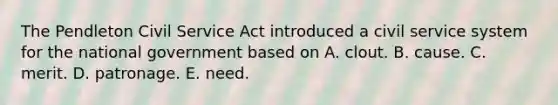 The Pendleton Civil Service Act introduced a civil service system for the national government based on A. clout. B. cause. C. merit. D. patronage. E. need.