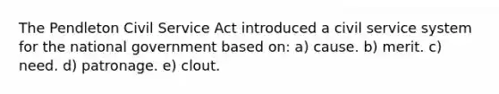 The Pendleton Civil Service Act introduced a civil service system for the national government based on: a) cause. b) merit. c) need. d) patronage. e) clout.