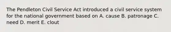 The Pendleton Civil Service Act introduced a civil service system for the national government based on A. cause B. patronage C. need D. merit E. clout