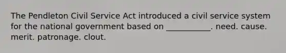 The Pendleton Civil Service Act introduced a civil service system for the national government based on ___________. need. cause. merit. patronage. clout.