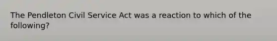 The Pendleton Civil Service Act was a reaction to which of the following?