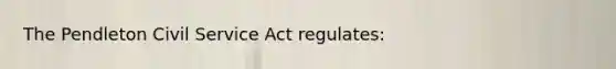 The Pendleton Civil Service Act regulates: