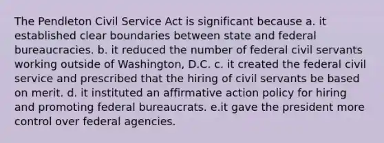 The Pendleton Civil Service Act is significant because a. it established clear boundaries between state and federal bureaucracies. b. it reduced the number of federal civil servants working outside of Washington, D.C. c. it created the federal civil service and prescribed that the hiring of civil servants be based on merit. d. it instituted an affirmative action policy for hiring and promoting federal bureaucrats. e.it gave the president more control over federal agencies.