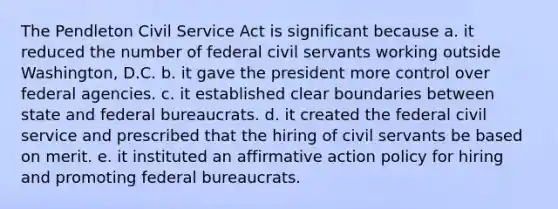 The Pendleton Civil Service Act is significant because a. it reduced the number of federal civil servants working outside Washington, D.C. b. it gave the president more control over federal agencies. c. it established clear boundaries between state and federal bureaucrats. d. it created the federal civil service and prescribed that the hiring of civil servants be based on merit. e. it instituted an affirmative action policy for hiring and promoting federal bureaucrats.