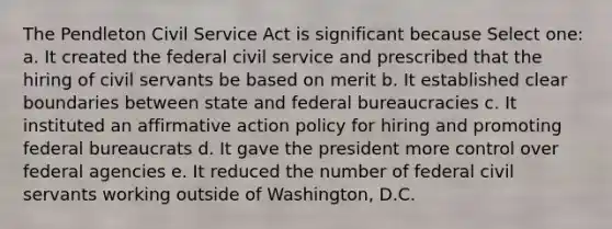 The Pendleton Civil Service Act is significant because Select one: a. It created the federal civil service and prescribed that the hiring of civil servants be based on merit b. It established clear boundaries between state and federal bureaucracies c. It instituted an affirmative action policy for hiring and promoting federal bureaucrats d. It gave the president more control over federal agencies e. It reduced the number of federal civil servants working outside of Washington, D.C.