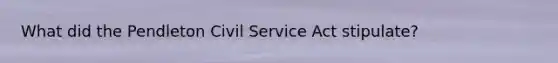 What did the Pendleton Civil Service Act stipulate?