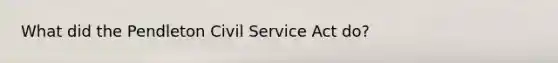 What did the Pendleton Civil Service Act do?