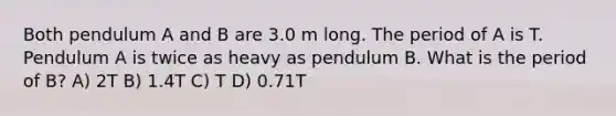 Both pendulum A and B are 3.0 m long. The period of A is T. Pendulum A is twice as heavy as pendulum B. What is the period of B? A) 2T B) 1.4T C) T D) 0.71T