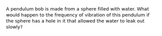 A pendulum bob is made from a sphere filled with water. What would happen to the frequency of vibration of this pendulum if the sphere has a hole in it that allowed the water to leak out slowly?