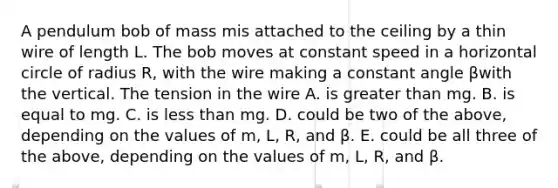 A pendulum bob of mass mis attached to the ceiling by a thin wire of length L. The bob moves at constant speed in a horizontal circle of radius R, with the wire making a constant angle βwith the vertical. The tension in the wire A. is greater than mg. B. is equal to mg. C. is less than mg. D. could be two of the above, depending on the values of m, L, R, and β. E. could be all three of the above, depending on the values of m, L, R, and β.