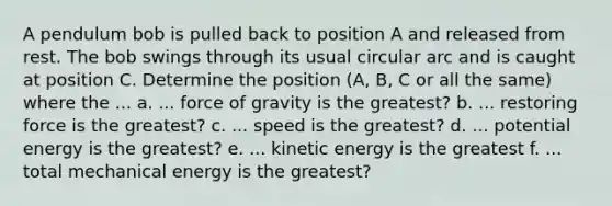 A pendulum bob is pulled back to position A and released from rest. The bob swings through its usual circular arc and is caught at position C. Determine the position (A, B, C or all the same) where the ... a. ... force of gravity is the greatest? b. ... restoring force is the greatest? c. ... speed is the greatest? d. ... potential energy is the greatest? e. ... kinetic energy is the greatest f. ... total mechanical energy is the greatest?