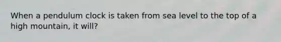 When a pendulum clock is taken from sea level to the top of a high mountain, it will?