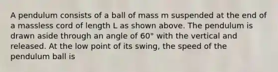 A pendulum consists of a ball of mass m suspended at the end of a massless cord of length L as shown above. The pendulum is drawn aside through an angle of 60° with the vertical and released. At the low point of its swing, the speed of the pendulum ball is