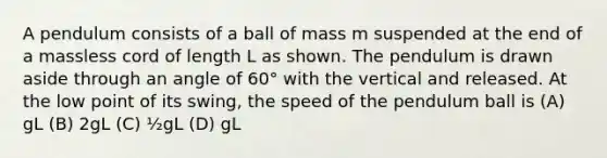 A pendulum consists of a ball of mass m suspended at the end of a massless cord of length L as shown. The pendulum is drawn aside through an angle of 60° with the vertical and released. At the low point of its swing, the speed of the pendulum ball is (A) gL (B) 2gL (C) ½gL (D) gL