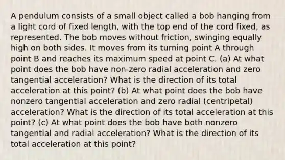 A pendulum consists of a small object called a bob hanging from a light cord of fixed length, with the top end of the cord fixed, as represented. The bob moves without friction, swinging equally high on both sides. It moves from its turning point A through point B and reaches its maximum speed at point C. (a) At what point does the bob have non-zero radial acceleration and zero tangential acceleration? What is the direction of its total acceleration at this point? (b) At what point does the bob have nonzero tangential acceleration and zero radial (centripetal) acceleration? What is the direction of its total acceleration at this point? (c) At what point does the bob have both nonzero tangential and radial acceleration? What is the direction of its total acceleration at this point?