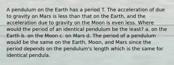 A pendulum on the Earth has a period T. The acceleration of due to gravity on Mars is less than that on the Earth, and the acceleration due to gravity on the Moon is even less. Where would the period of an identical pendulum be the least? a. on the Earth b. on the Moon c. on Mars d. The period of a pendulum would be the same on the Earth, Moon, and Mars since the period depends on the pendulum's length which is the same for identical pendula.