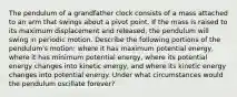 The pendulum of a grandfather clock consists of a mass attached to an arm that swings about a pivot point. If the mass is raised to its maximum displacement and released, the pendulum will swing in periodic motion. Describe the following portions of the pendulum's motion: where it has maximum potential energy, where it has minimum potential energy, where its potential energy changes into kinetic energy, and where its kinetic energy changes into potential energy. Under what circumstances would the pendulum oscillate forever?