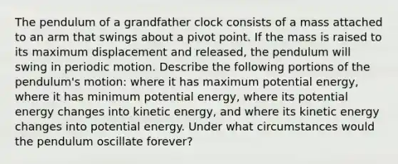 The pendulum of a grandfather clock consists of a mass attached to an arm that swings about a pivot point. If the mass is raised to its maximum displacement and released, the pendulum will swing in periodic motion. Describe the following portions of the pendulum's motion: where it has maximum potential energy, where it has minimum potential energy, where its potential energy changes into kinetic energy, and where its kinetic energy changes into potential energy. Under what circumstances would the pendulum oscillate forever?