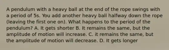 A pendulum with a heavy ball at the end of the rope swings with a period of 5s. You add another heavy ball halfway down the rope (leaving the first one on). What happens to the period of the pendulum? A. It gets shorter B. It remains the same, but the amplitude of motion will increase. C. it remains the same, but the amplitude of motion will decrease. D. It gets longer